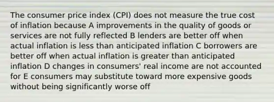 The consumer price index (CPI) does not measure the true cost of inflation because A improvements in the quality of goods or services are not fully reflected B lenders are better off when actual inflation is less than anticipated inflation C borrowers are better off when actual inflation is greater than anticipated inflation D changes in consumers' real income are not accounted for E consumers may substitute toward more expensive goods without being significantly worse off