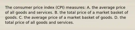 The consumer price index (CPI) measures: A. the average price of all goods and services. B. the total price of a market basket of goods. C. the average price of a market basket of goods. D. the total price of all goods and services.