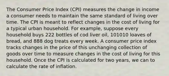 The Consumer Price Index (CPI) measures the change in income a consumer needs to maintain the same standard of living over time. The CPI is meant to reflect changes in the cost of living for a typical urban household. For example, suppose every household buys 222 bottles of cod liver oil, 101010 loaves of bread, and 888 dog treats every week. A consumer price index tracks changes in the price of this unchanging collection of goods over time to measure changes in the cost of living for this household. Once the CPI is calculated for two years, we can to calculate the rate of inflation.