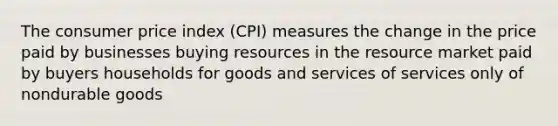 The consumer price index (CPI) measures the change in the price paid by businesses buying resources in the resource market paid by buyers households for goods and services of services only of nondurable goods