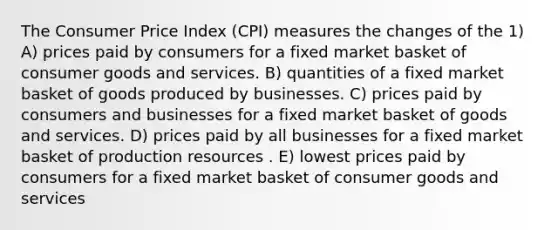 The Consumer Price Index (CPI) measures the changes of the 1) A) prices paid by consumers for a fixed market basket of consumer goods and services. B) quantities of a fixed market basket of goods produced by businesses. C) prices paid by consumers and businesses for a fixed market basket of goods and services. D) prices paid by all businesses for a fixed market basket of production resources . E) lowest prices paid by consumers for a fixed market basket of consumer goods and services