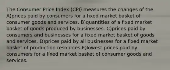 The Consumer Price Index (CPI) measures the changes of the A)prices paid by consumers for a fixed market basket of consumer goods and services. B)quantities of a fixed market basket of goods produced by businesses. C)prices paid by consumers and businesses for a fixed market basket of goods and services. D)prices paid by all businesses for a fixed market basket of production resources.E)lowest prices paid by consumers for a fixed market basket of consumer goods and services.