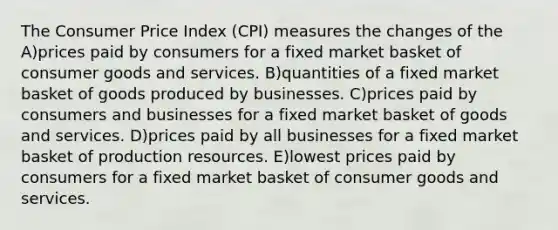 The Consumer Price Index (CPI) measures the changes of the A)prices paid by consumers for a fixed market basket of consumer goods and services. B)quantities of a fixed market basket of goods produced by businesses. C)prices paid by consumers and businesses for a fixed market basket of goods and services. D)prices paid by all businesses for a fixed market basket of production resources. E)lowest prices paid by consumers for a fixed market basket of consumer goods and services.