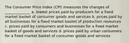 The Consumer Price Index (CPI) measures the changes of ______________ a. lowest prices paid by producers for a fixed market basket of consumer goods and services b. prices paid by all businesses for a fixed market basket of production resources c. prices paid by consumers and businesses for a fixed market basket of goods and services d. prices paid by urban consumers for a fixed market basket of consumer goods and services