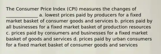 The Consumer Price Index (CPI) measures the changes of ______________ a. lowest prices paid by producers for a fixed market basket of consumer goods and services b. prices paid by all businesses for a fixed market basket of production resources c. prices paid by consumers and businesses for a fixed market basket of goods and services d. prices paid by urban consumers for a fixed market basket of consumer goods and services