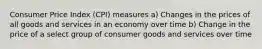 Consumer Price Index (CPI) measures a) Changes in the prices of all goods and services in an economy over time b) Change in the price of a select group of consumer goods and services over time