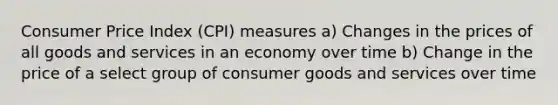 Consumer Price Index (CPI) measures a) Changes in the prices of all goods and services in an economy over time b) Change in the price of a select group of consumer goods and services over time