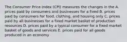 The Consumer Price Index (CPI) measures the changes in the A. prices paid by consumers and businesses for a fixed B. prices paid by consumers for food, clothing, and housing only C. prices paid by all businesses for a fixed market basket of production resources D. prices paid by a typical consumer for a fixed market basket of goods and services E. prices paid for all goods produced in an economy