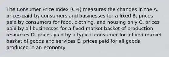 The Consumer Price Index (CPI) measures the changes in the A. prices paid by consumers and businesses for a fixed B. prices paid by consumers for food, clothing, and housing only C. prices paid by all businesses for a fixed market basket of production resources D. prices paid by a typical consumer for a fixed market basket of goods and services E. prices paid for all goods produced in an economy