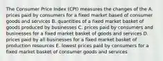 The Consumer Price Index (CPI) measures the changes of the A. prices paid by consumers for a fixed market based of consumer goods and services B. quantities of a fixed market basket of goods produced by businesses C. prices paid by consumers and businesses for a fixed market basket of goods and services D. prices paid by all businesses for a fixed market basket of production resources E. lowest prices paid by consumers for a fixed market basket of consumer goods and services