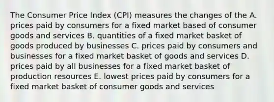 The Consumer Price Index (CPI) measures the changes of the A. prices paid by consumers for a fixed market based of consumer goods and services B. quantities of a fixed market basket of goods produced by businesses C. prices paid by consumers and businesses for a fixed market basket of goods and services D. prices paid by all businesses for a fixed market basket of production resources E. lowest prices paid by consumers for a fixed market basket of consumer goods and services