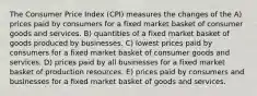 The Consumer Price Index (CPI) measures the changes of the A) prices paid by consumers for a fixed market basket of consumer goods and services. B) quantities of a fixed market basket of goods produced by businesses. C) lowest prices paid by consumers for a fixed market basket of consumer goods and services. D) prices paid by all businesses for a fixed market basket of production resources. E) prices paid by consumers and businesses for a fixed market basket of goods and services.