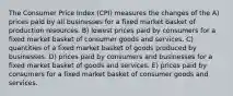 The Consumer Price Index (CPI) measures the changes of the A) prices paid by all businesses for a fixed market basket of production resources. B) lowest prices paid by consumers for a fixed market basket of consumer goods and services. C) quantities of a fixed market basket of goods produced by businesses. D) prices paid by consumers and businesses for a fixed market basket of goods and services. E) prices paid by consumers for a fixed market basket of consumer goods and services.