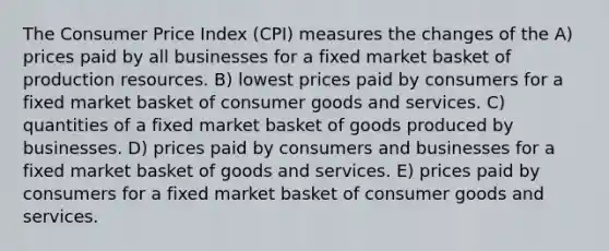 The Consumer Price Index (CPI) measures the changes of the A) prices paid by all businesses for a fixed market basket of production resources. B) lowest prices paid by consumers for a fixed market basket of consumer goods and services. C) quantities of a fixed market basket of goods produced by businesses. D) prices paid by consumers and businesses for a fixed market basket of goods and services. E) prices paid by consumers for a fixed market basket of consumer goods and services.