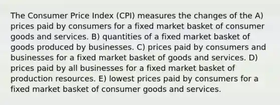 The Consumer Price Index (CPI) measures the changes of the A) prices paid by consumers for a fixed market basket of consumer goods and services. B) quantities of a fixed market basket of goods produced by businesses. C) prices paid by consumers and businesses for a fixed market basket of goods and services. D) prices paid by all businesses for a fixed market basket of production resources. E) lowest prices paid by consumers for a fixed market basket of consumer goods and services.