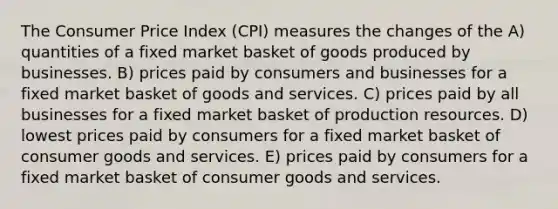 The Consumer Price Index (CPI) measures the changes of the A) quantities of a fixed market basket of goods produced by businesses. B) prices paid by consumers and businesses for a fixed market basket of goods and services. C) prices paid by all businesses for a fixed market basket of production resources. D) lowest prices paid by consumers for a fixed market basket of consumer goods and services. E) prices paid by consumers for a fixed market basket of consumer goods and services.