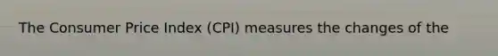 The Consumer Price Index (CPI) measures the changes of the