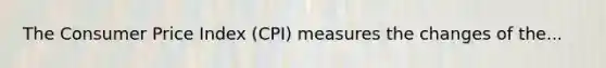 The Consumer Price Index (CPI) measures the changes of the...