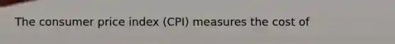 The consumer price index (CPI) measures the cost of
