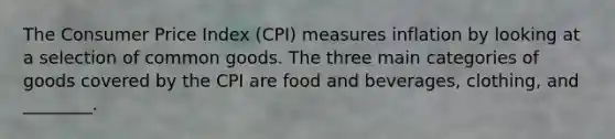 The Consumer Price Index (CPI) measures inflation by looking at a selection of common goods. The three main categories of goods covered by the CPI are food and beverages, clothing, and ________.