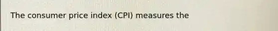 The consumer price index (CPI) measures the