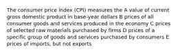 The consumer price index (CPI) measures the A value of current gross domestic product in base-year dollars B prices of all consumer goods and services produced in the economy C prices of selected raw materials purchased by firms D prices of a specific group of goods and services purchased by consumers E prices of imports, but not exports