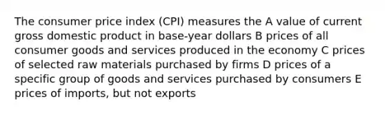 The consumer price index (CPI) measures the A value of current gross domestic product in base-year dollars B prices of all consumer goods and services produced in the economy C prices of selected raw materials purchased by firms D prices of a specific group of goods and services purchased by consumers E prices of imports, but not exports