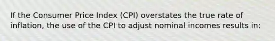 If the Consumer Price Index (CPI) overstates the true rate of inflation, the use of the CPI to adjust nominal incomes results in: