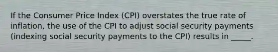 If the Consumer Price Index (CPI) overstates the true rate of inflation, the use of the CPI to adjust social security payments (indexing social security payments to the CPI) results in _____.