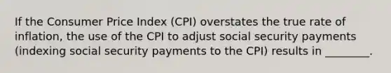 If the Consumer Price Index (CPI) overstates the true rate of inflation, the use of the CPI to adjust social security payments (indexing social security payments to the CPI) results in ________.