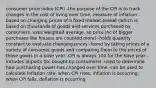 consumer price index (CPI) -the purpose of the CPI is to track changes in the cost of living over time, measure of inflation -based on changing prices of a fixed market basket (which is based on thousands of goods and services purchased by consumers, uses weighted average, so price inc of bigger purchases like houses are counted more) -holds quantity constant to evaluate changing prices -found by taking prices of a variety of consumer goods and comparing them to the prices of those goods in a base year -CPI is always 100 for the base year -includes imports (bc bought by consumers) -used to determine how purchasing power has changed over time -can be used to calculate inflation rate: when CPI rises, inflation is occurring, when CPI falls, deflation is occurring