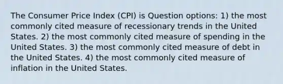 The Consumer Price Index (CPI) is Question options: 1) the most commonly cited measure of recessionary trends in the United States. 2) the most commonly cited measure of spending in the United States. 3) the most commonly cited measure of debt in the United States. 4) the most commonly cited measure of inflation in the United States.