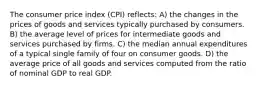 The consumer price index (CPI) reflects: A) the changes in the prices of goods and services typically purchased by consumers. B) the average level of prices for intermediate goods and services purchased by firms. C) the median annual expenditures of a typical single family of four on consumer goods. D) the average price of all goods and services computed from the ratio of nominal GDP to real GDP.