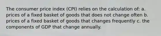 The consumer price index (CPI) relies on the calculation of: a. prices of a fixed basket of goods that does not change often b. prices of a fixed basket of goods that changes frequently c. the components of GDP that change annually.