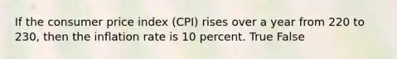 If the consumer price index (CPI) rises over a year from 220 to 230, then the inflation rate is 10 percent. True False