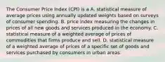 The Consumer Price Index​ (CPI) is a A. statistical measure of average prices using annually updated weights based on surveys of consumer spending. B. price index measuring the changes in prices of all new goods and services produced in the economy. C. statistical measure of a weighted average of prices of commodities that firms produce and sell. D. statistical measure of a weighted average of prices of a specific set of goods and services purchased by consumers in urban areas.