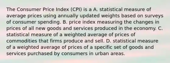 The Consumer Price Index​ (CPI) is a A. statistical measure of average prices using annually updated weights based on surveys of consumer spending. B. price index measuring the changes in prices of all new goods and services produced in the economy. C. statistical measure of a weighted average of prices of commodities that firms produce and sell. D. statistical measure of a weighted average of prices of a specific set of goods and services purchased by consumers in urban areas.