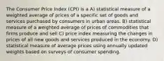 The Consumer Price Index (CPI) is a A) statistical measure of a weighted average of prices of a specific set of goods and services purchased by consumers in urban areas. B) statistical measure of a weighted average of prices of commodities that firms produce and sell C) price index measuring the changes in prices of all new goods and services produced in the economy. D) statistical measure of average prices using annually updated weights based on surveys of consumer spending.