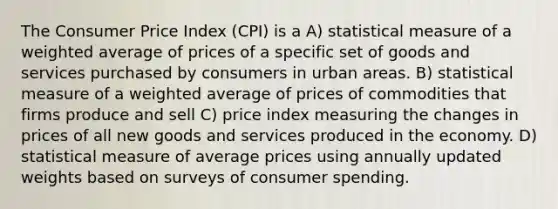 The Consumer Price Index (CPI) is a A) statistical measure of a <a href='https://www.questionai.com/knowledge/koL1NUNNcJ-weighted-average' class='anchor-knowledge'>weighted average</a> of prices of a specific set of goods and services purchased by consumers in urban areas. B) statistical measure of a weighted average of prices of commodities that firms produce and sell C) price index measuring the changes in prices of all new goods and services produced in the economy. D) statistical measure of average prices using annually updated weights based on surveys of consumer spending.