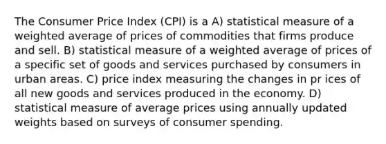 The Consumer Price Index (CPI) is a A) statistical measure of a weighted average of prices of commodities that firms produce and sell. B) statistical measure of a weighted average of prices of a specific set of goods and services purchased by consumers in urban areas. C) price index measuring the changes in pr ices of all new goods and services produced in the economy. D) statistical measure of average prices using annually updated weights based on surveys of consumer spending.