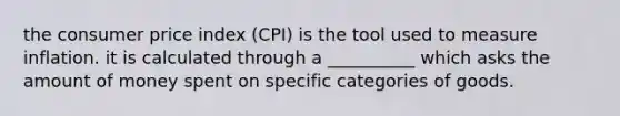 the consumer price index (CPI) is the tool used to measure inflation. it is calculated through a __________ which asks the amount of money spent on specific categories of goods.