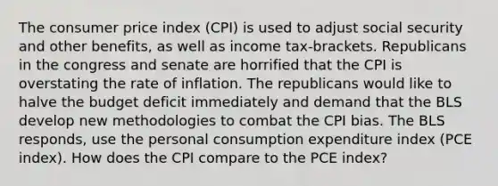 The consumer price index (CPI) is used to adjust social security and other benefits, as well as income tax-brackets. Republicans in the congress and senate are horrified that the CPI is overstating the rate of inflation. The republicans would like to halve the budget deficit immediately and demand that the BLS develop new methodologies to combat the CPI bias. The BLS responds, use the personal consumption expenditure index (PCE index). How does the CPI compare to the PCE index?