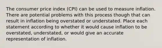 The consumer price index (CPI) can be used to measure inflation. There are potential problems with this process though that can result in inflation being overstated or understated. Place each statement according to whether it would cause inflation to be overstated, understated, or would give an accurate representation of inflation.