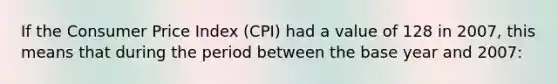 If the Consumer Price Index (CPI) had a value of 128 in 2007, this means that during the period between the base year and 2007: