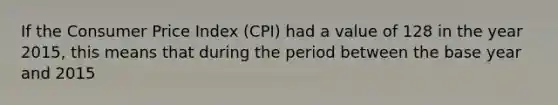 If the Consumer Price Index (CPI) had a value of 128 in the year 2015, this means that during the period between the base year and 2015