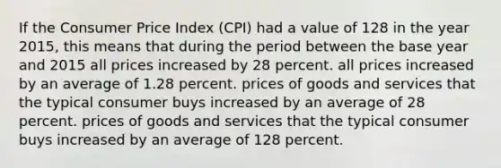 If the Consumer Price Index (CPI) had a value of 128 in the year 2015, this means that during the period between the base year and 2015 all prices increased by 28 percent. all prices increased by an average of 1.28 percent. prices of goods and services that the typical consumer buys increased by an average of 28 percent. prices of goods and services that the typical consumer buys increased by an average of 128 percent.