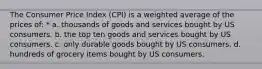 The Consumer Price Index (CPI) is a weighted average of the prices of: * a. thousands of goods and services bought by US consumers. b. the top ten goods and services bought by US consumers. c. only durable goods bought by US consumers. d. hundreds of grocery items bought by US consumers.