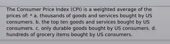 The Consumer Price Index (CPI) is a weighted average of the prices of: * a. thousands of goods and services bought by US consumers. b. the top ten goods and services bought by US consumers. c. only durable goods bought by US consumers. d. hundreds of grocery items bought by US consumers.