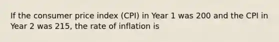 If the consumer price index (CPI) in Year 1 was 200 and the CPI in Year 2 was 215, the rate of inflation is