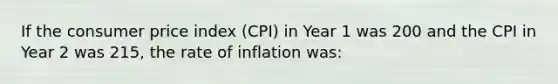 If the consumer price index (CPI) in Year 1 was 200 and the CPI in Year 2 was 215, the rate of inflation was: